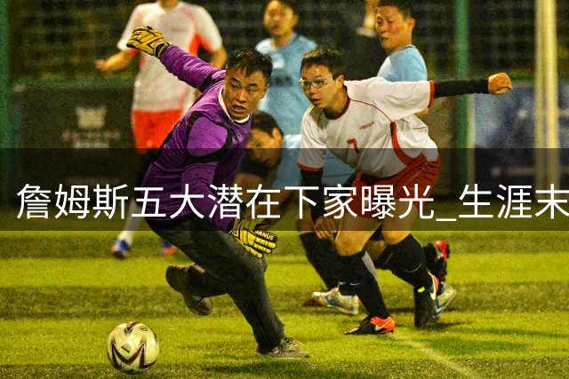 詹姆斯五大潜在下家曝光 生涯末期三大择队标准成关键